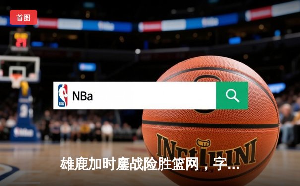 雄鹿加时鏖战险胜篮网，字母哥36+12+6主宰关键回合