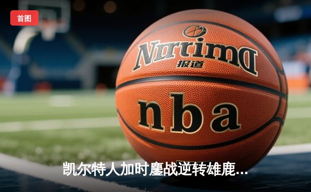 凯尔特人加时鏖战逆转雄鹿，塔图姆狂砍36分锁定东部半决赛席位