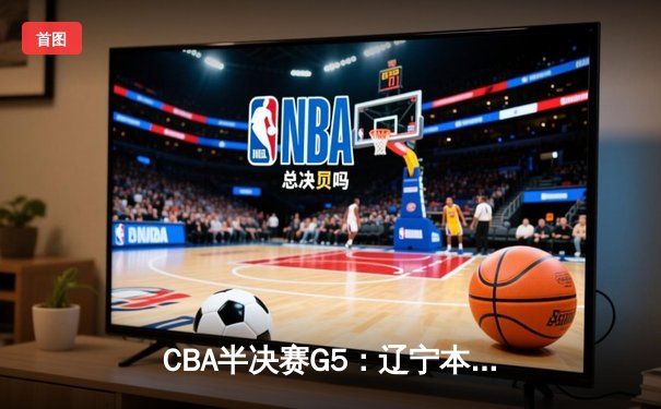 CBA半决赛G5：辽宁本钢加时逆转广东宏远 赵继伟砍35+9率队挺进总决赛